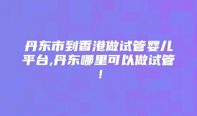 丹东市到香港做试管婴儿平台,丹东哪里可以做试管!