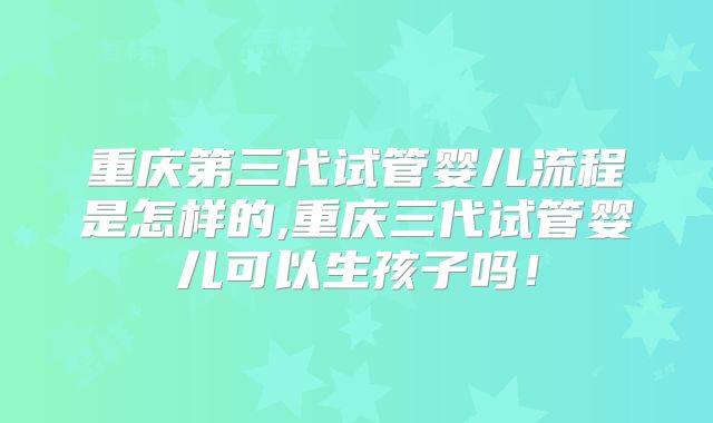 重庆第三代试管婴儿流程是怎样的,重庆三代试管婴儿可以生孩子吗！