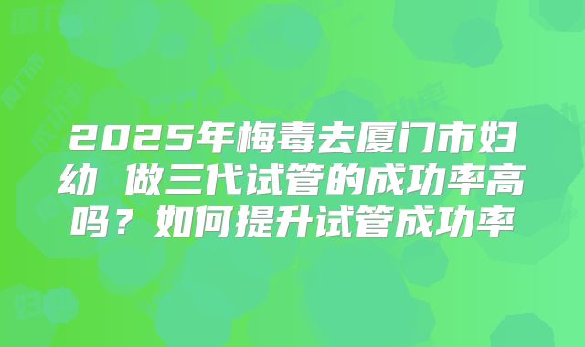 2025年梅毒去厦门市妇幼 做三代试管的成功率高吗?如何提升试管成功率