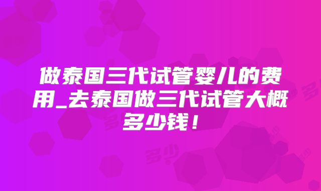 做泰国三代试管婴儿的费用_去泰国做三代试管大概多少钱！