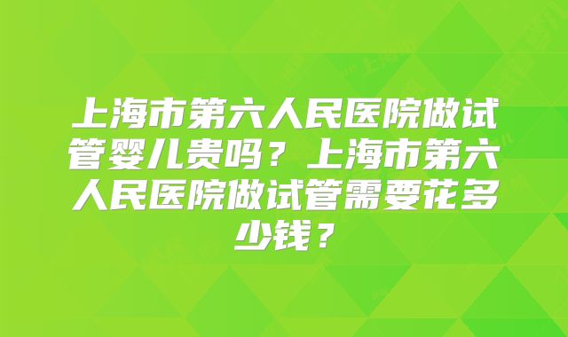 上海市第六人民医院做试管婴儿贵吗？上海市第六人民医院做试管需要花多少钱？