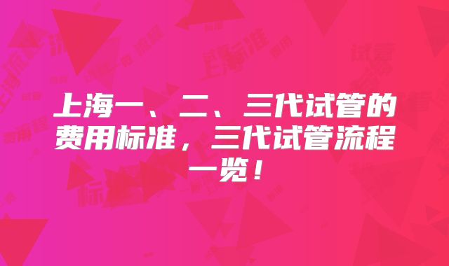 上海一、二、三代试管的费用标准,三代试管流程一览!