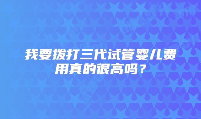 我要拨打三代试管婴儿费用真的很高吗？