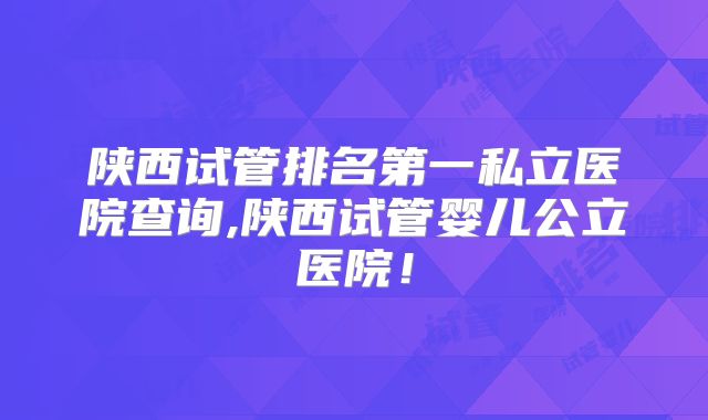 陕西试管排名第一私立医院查询,陕西试管婴儿公立医院！