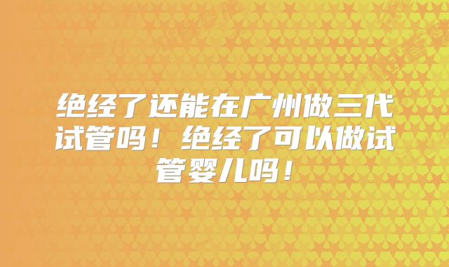 绝经了还能在广州做三代试管吗！绝经了可以做试管婴儿吗！