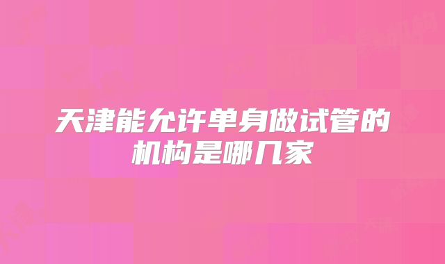 天津能允许单身做试管的机构是哪几家
