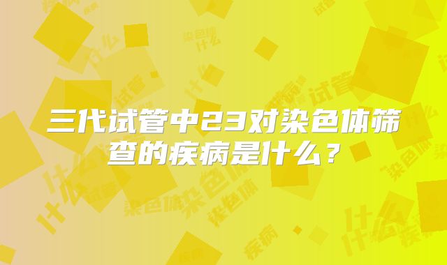 三代试管中23对染色体筛查的疾病是什么?