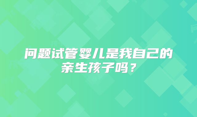 问题试管婴儿是我自己的亲生孩子吗？
