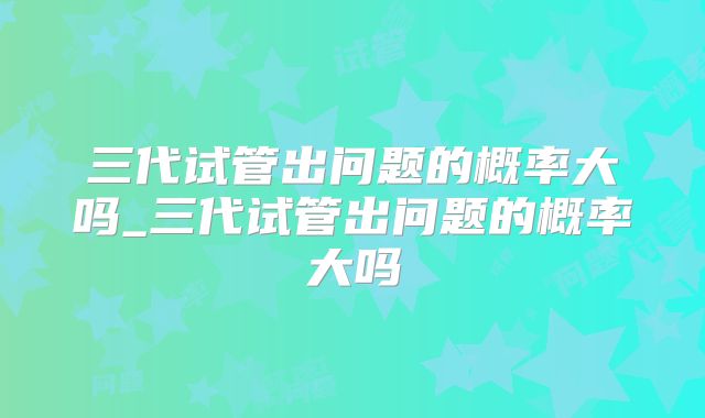 三代试管出问题的概率大吗_三代试管出问题的概率大吗