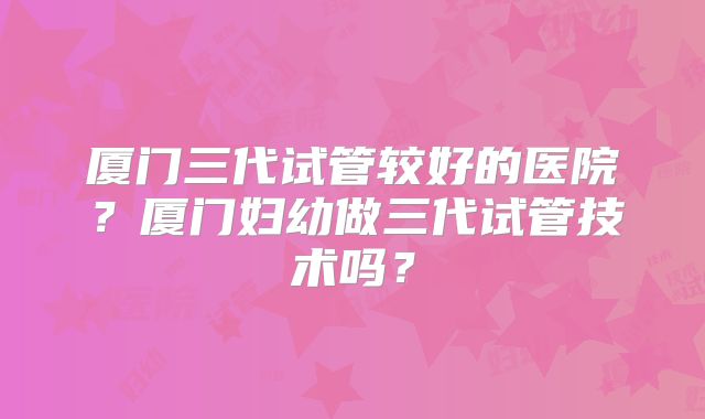 厦门三代试管较好的医院?厦门妇幼做三代试管技术吗?