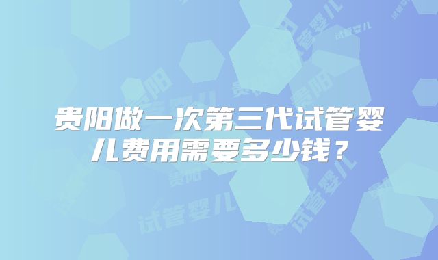 贵阳做一次第三代试管婴儿费用需要多少钱？