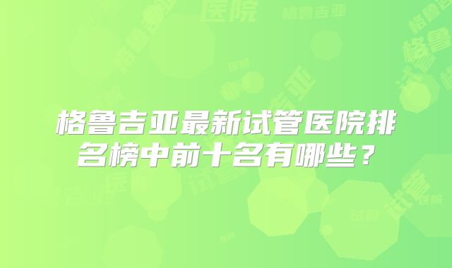 格鲁吉亚最新试管医院排名榜中前十名有哪些？