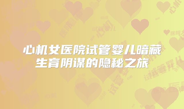 心机女医院试管婴儿暗藏生育阴谋的隐秘之旅