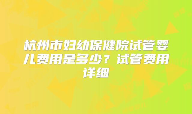 杭州市妇幼保健院试管婴儿费用是多少？试管费用详细
