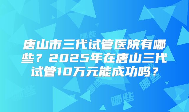 唐山市三代试管医院有哪些？2025年在唐山三代试管10万元能成功吗？