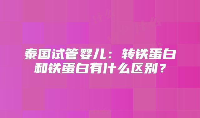泰国试管婴儿：转铁蛋白和铁蛋白有什么区别？