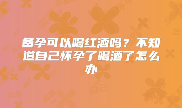 备孕可以喝红酒吗?不知道自己怀孕了喝酒了怎么办