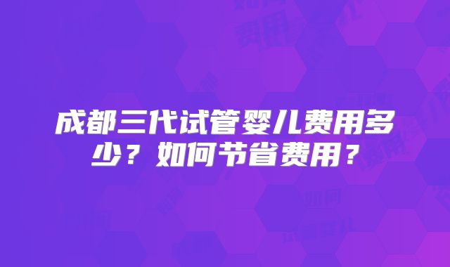 成都三代试管婴儿费用多少？如何节省费用？