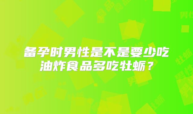 备孕时男性是不是要少吃油炸食品多吃牡蛎？