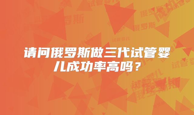 请问俄罗斯做三代试管婴儿成功率高吗？