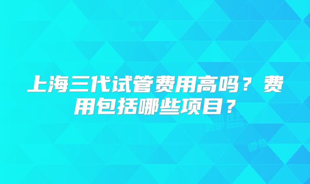 上海三代试管费用高吗？费用包括哪些项目？