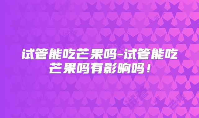 试管能吃芒果吗-试管能吃芒果吗有影响吗！