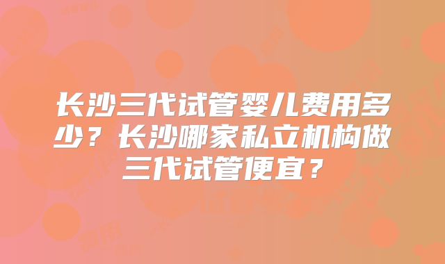长沙三代试管婴儿费用多少？长沙哪家私立机构做三代试管便宜？