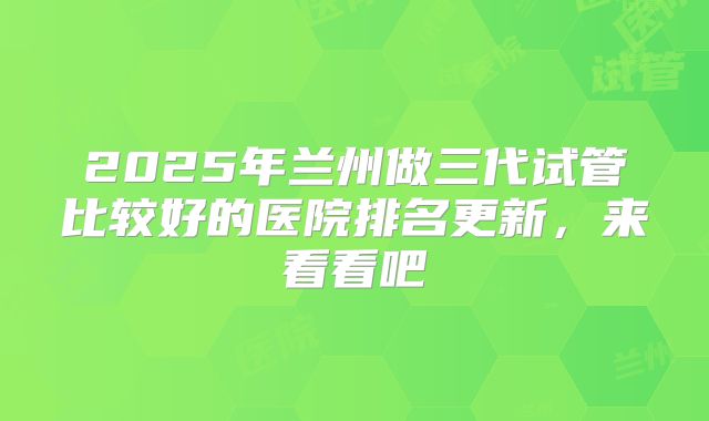 2025年兰州做三代试管比较好的医院排名更新,来看看吧