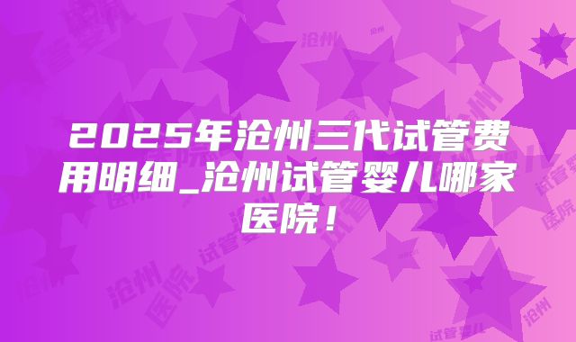 2025年沧州三代试管费用明细_沧州试管婴儿哪家医院！
