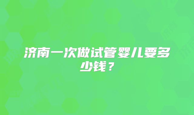 济南一次做试管婴儿要多少钱？