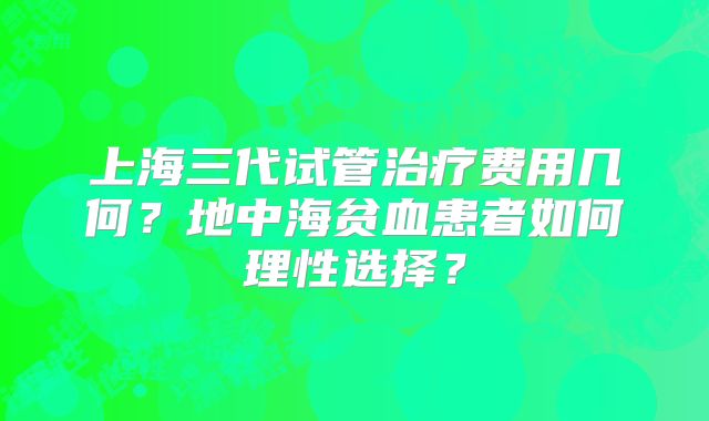 上海三代试管治疗费用几何？地中海贫血患者如何理性选择？