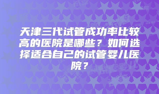 天津三代试管成功率比较高的医院是哪些？如何选择适合自己的试管婴儿医院？