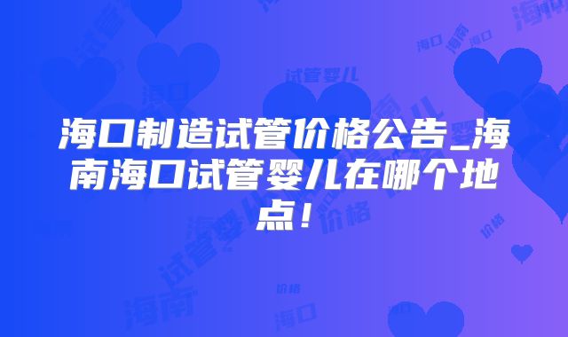 海口制造试管价格公告_海南海口试管婴儿在哪个地点!