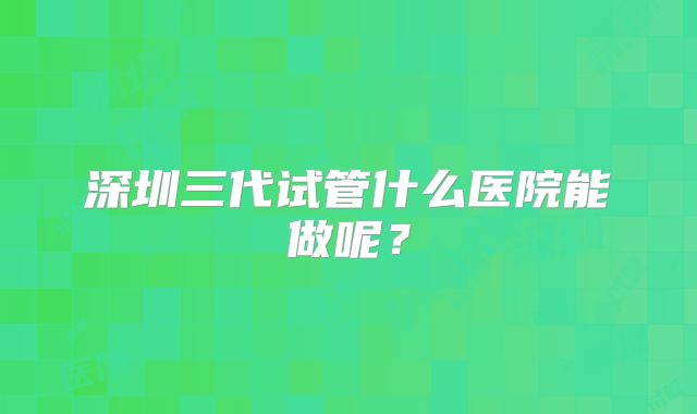 深圳三代试管什么医院能做呢？