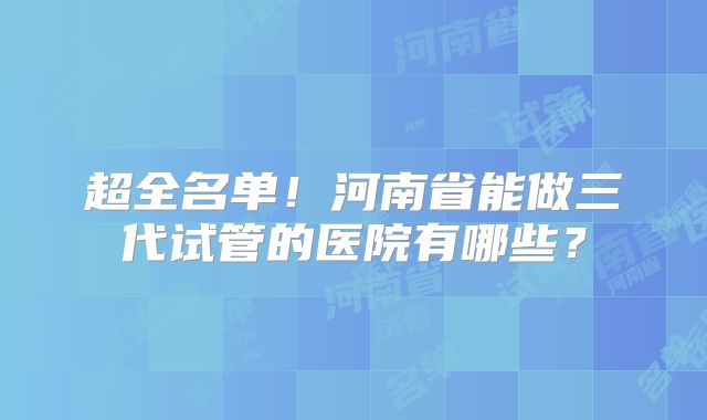 超全名单!河南省能做三代试管的医院有哪些?