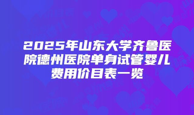 2025年山东大学齐鲁医院德州医院单身试管婴儿费用价目表一览