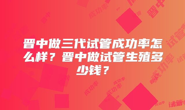 晋中做三代试管成功率怎么样？晋中做试管生殖多少钱？