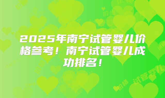2025年南宁试管婴儿价格参考!南宁试管婴儿成功排名!