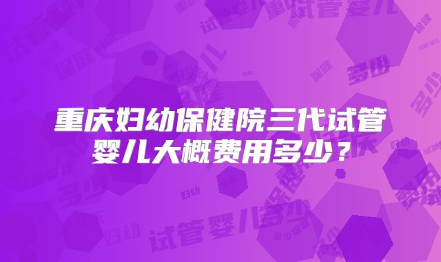 重庆妇幼保健院三代试管婴儿大概费用多少？
