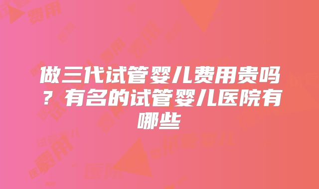 做三代试管婴儿费用贵吗？有名的试管婴儿医院有哪些