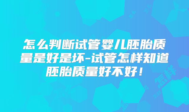 怎么判断试管婴儿胚胎质量是好是坏-试管怎样知道胚胎质量好不好！
