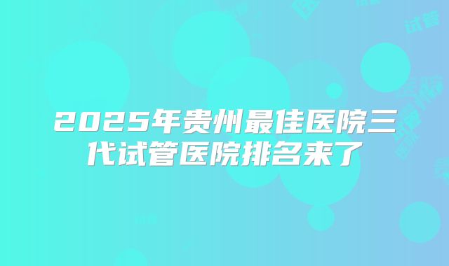 2025年贵州最佳医院三代试管医院排名来了