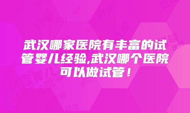 武汉哪家医院有丰富的试管婴儿经验,武汉哪个医院可以做试管！
