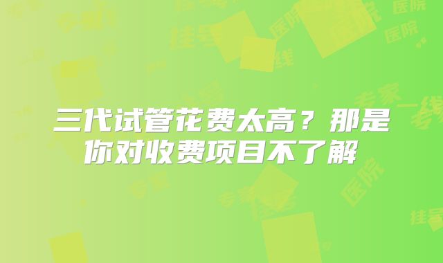 三代试管花费太高？那是你对收费项目不了解