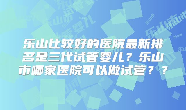 乐山比较好的医院最新排名是三代试管婴儿?乐山市哪家医院可以做试管??