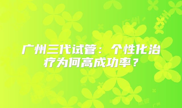 广州三代试管：个性化治疗为何高成功率？