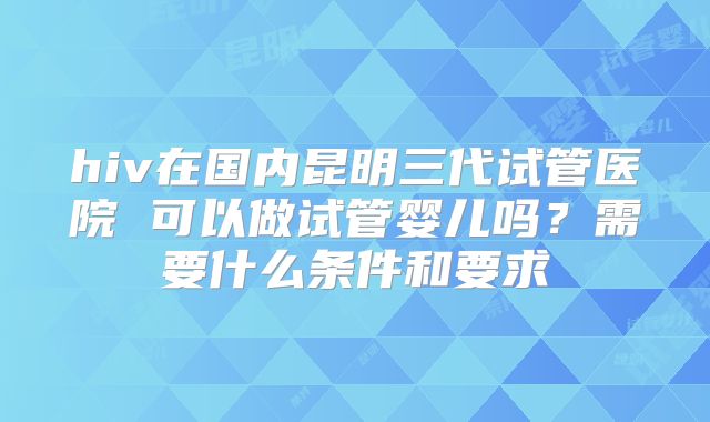 hiv在国内昆明三代试管医院 可以做试管婴儿吗？需要什么条件和要求