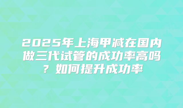 2025年上海甲减在国内做三代试管的成功率高吗？如何提升成功率
