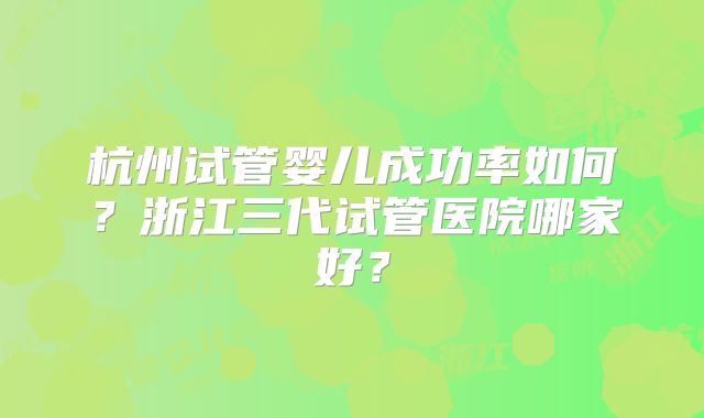 杭州试管婴儿成功率如何？浙江三代试管医院哪家好？
