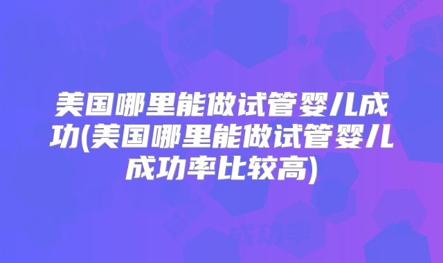 美国哪里能做试管婴儿成功(美国哪里能做试管婴儿成功率比较高)